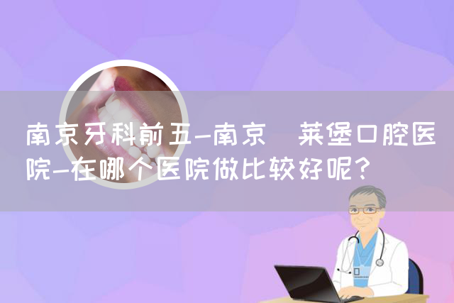 南京牙科前五-南京茀莱堡口腔医院-在哪个医院做比较好呢？(图1)