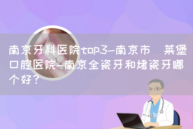 南京牙科医院top3-南京市茀莱堡口腔医院-南京全瓷牙和烤瓷牙哪个好？(图1)
