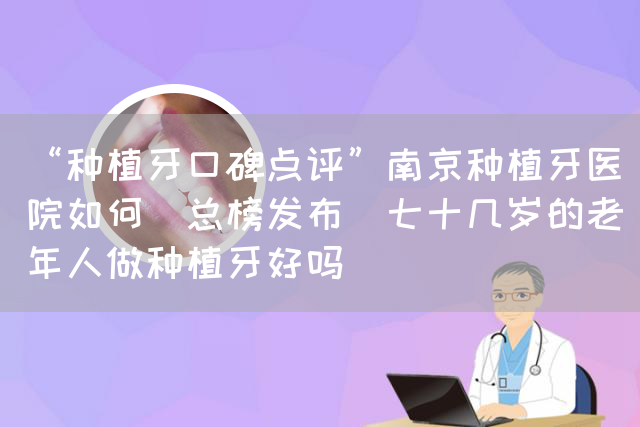 “种植牙口碑点评”南京种植牙医院如何(总榜发布)七十几岁的老