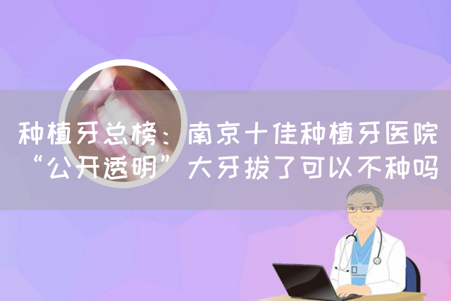 种植牙总榜：南京十佳种植牙医院“公开透明”大牙拔了可以不种吗