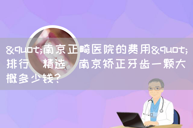 "南京正畸医院的费用"排行(精选)南京矫正牙齿一颗大概多少钱?(图1)